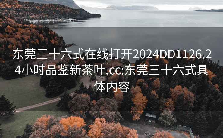 东莞三十六式在线打开2024DD1126.24小时品鉴新茶叶.cc:东莞三十六式具体内容