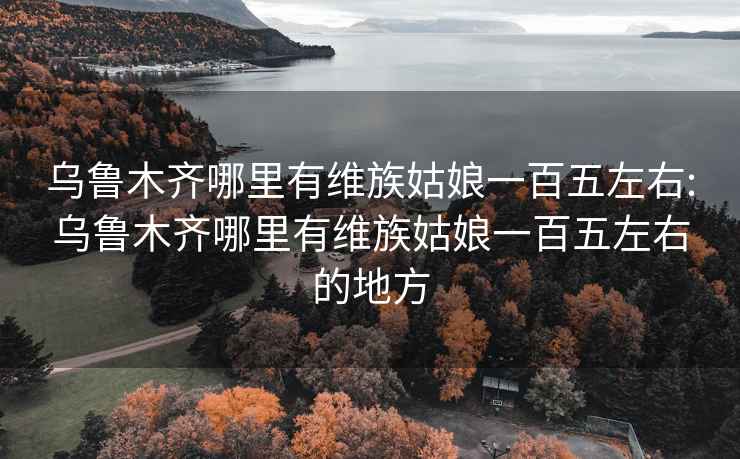 乌鲁木齐哪里有维族姑娘一百五左右:乌鲁木齐哪里有维族姑娘一百五左右的地方