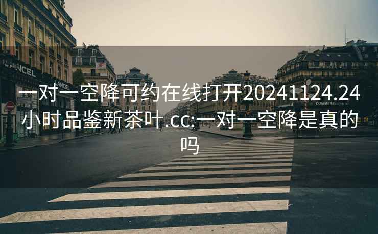 一对一空降可约在线打开20241124.24小时品鉴新茶叶.cc:一对一空降是真的吗