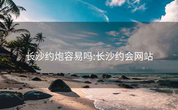 长沙约炮容易吗:长沙约会网站