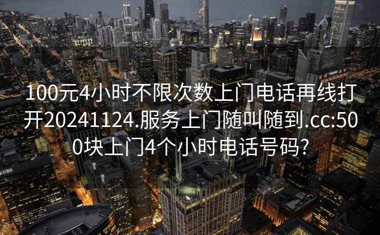 100元4小时不限次数上门电话再线打开20241124.服务上门随叫随到.cc:500块上门4个小时电话号码?