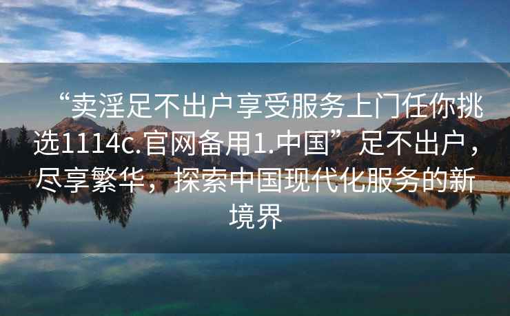 “卖淫足不出户享受服务上门任你挑选1114c.官网备用1.中国”足不出户，尽享繁华，探索中国现代化服务的新境界