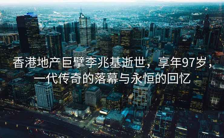 香港地产巨擘李兆基逝世，享年97岁，一代传奇的落幕与永恒的回忆