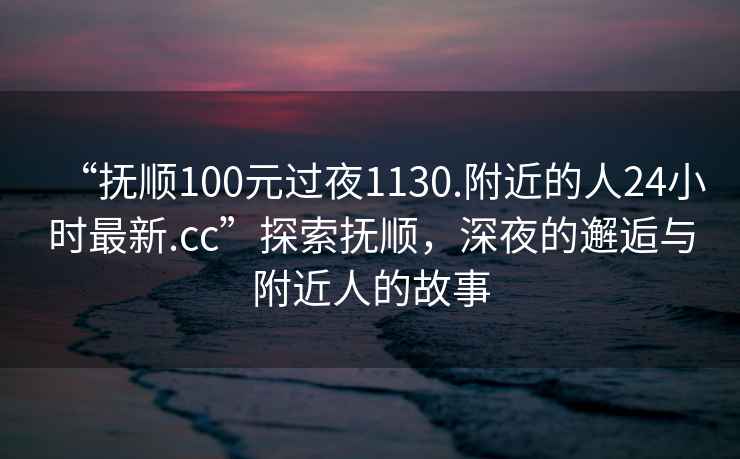 “抚顺100元过夜1130.附近的人24小时最新.cc”探索抚顺，深夜的邂逅与附近人的故事