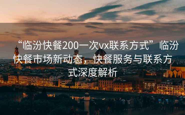 “临汾快餐200一次vx联系方式”临汾快餐市场新动态，快餐服务与联系方式深度解析