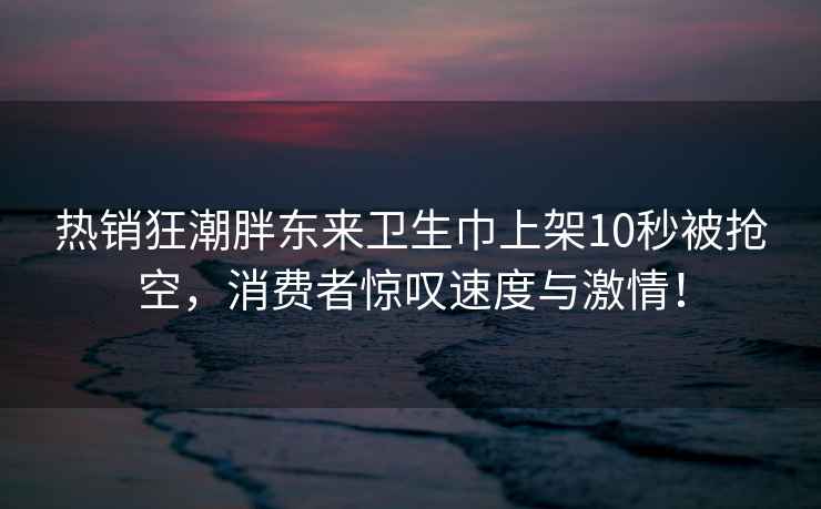 热销狂潮胖东来卫生巾上架10秒被抢空，消费者惊叹速度与激情！