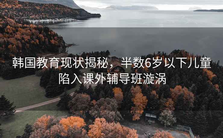 韩国教育现状揭秘，半数6岁以下儿童陷入课外辅导班漩涡