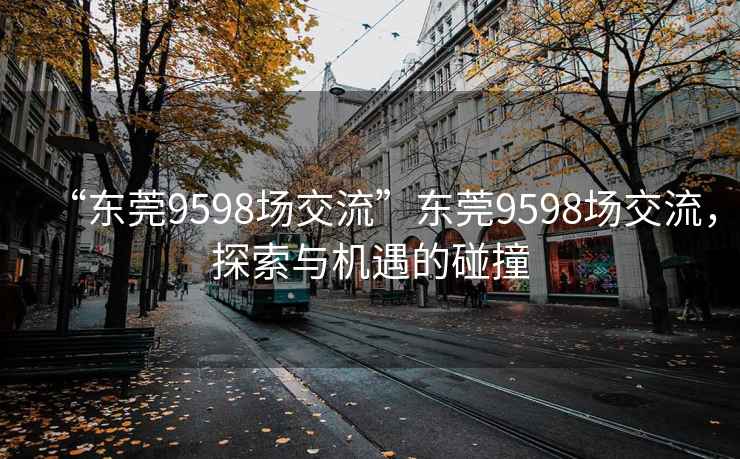 “东莞9598场交流”东莞9598场交流，探索与机遇的碰撞