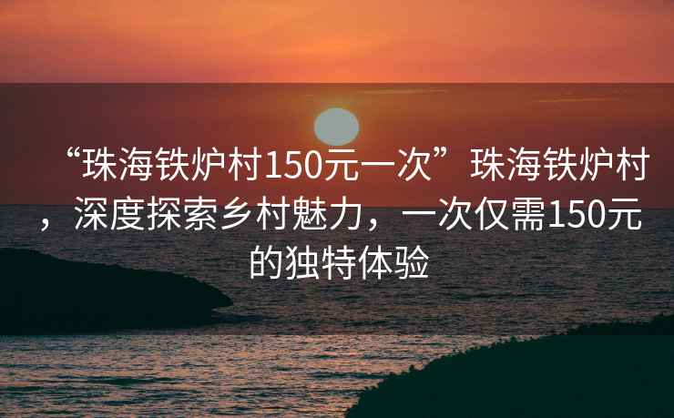 “珠海铁炉村150元一次”珠海铁炉村，深度探索乡村魅力，一次仅需150元的独特体验