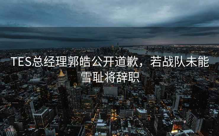 TES总经理郭皓公开道歉，若战队未能雪耻将辞职