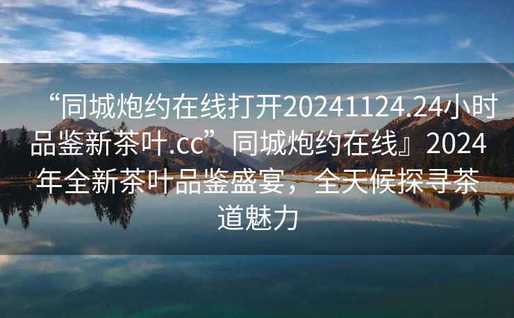 “同城炮约在线打开20241124.24小时品鉴新茶叶.cc”同城炮约在线』2024年全新茶叶品鉴盛宴，全天候探寻茶道魅力