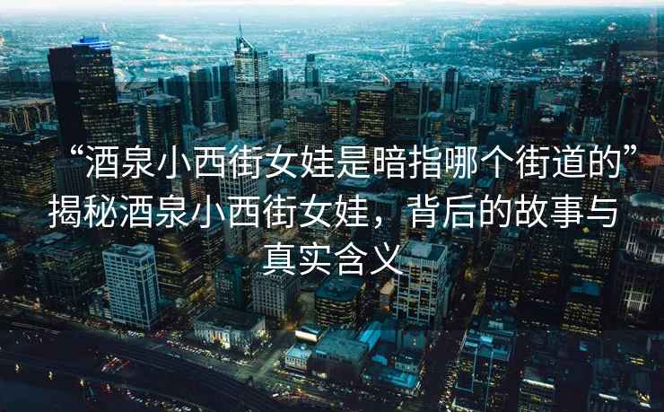 “酒泉小西街女娃是暗指哪个街道的”揭秘酒泉小西街女娃，背后的故事与真实含义