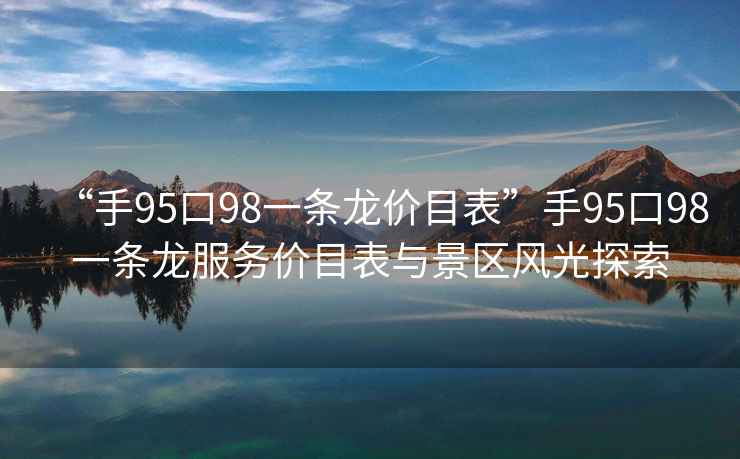 “手95口98一条龙价目表”手95口98一条龙服务价目表与景区风光探索