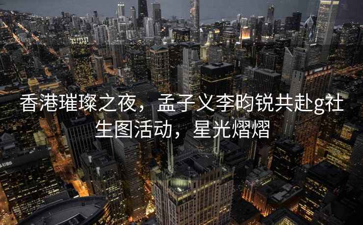 香港璀璨之夜，孟子义李昀锐共赴g社生图活动，星光熠熠