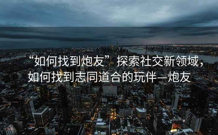 “如何找到炮友”探索社交新领域，如何找到志同道合的玩伴—炮友