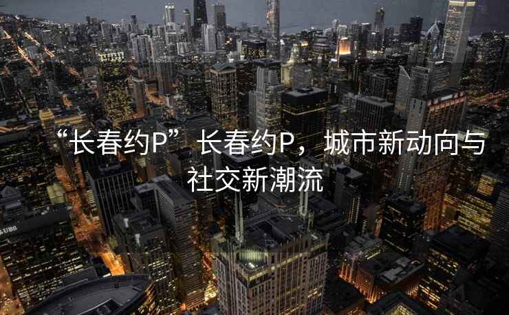 “长春约P”长春约P，城市新动向与社交新潮流