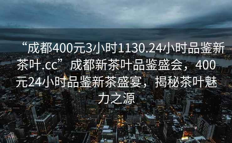 “成都400元3小时1130.24小时品鉴新茶叶.cc”成都新茶叶品鉴盛会，400元24小时品鉴新茶盛宴，揭秘茶叶魅力之源