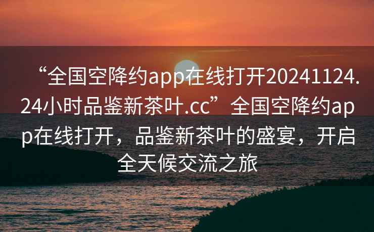 “全国空降约app在线打开20241124.24小时品鉴新茶叶.cc”全国空降约app在线打开，品鉴新茶叶的盛宴，开启全天候交流之旅