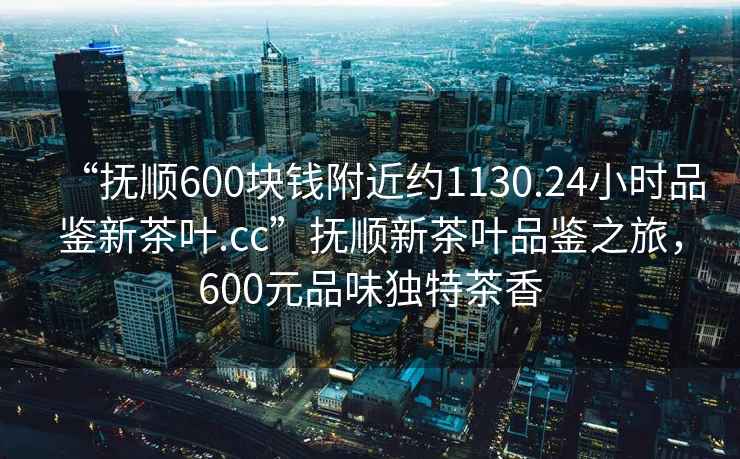 “抚顺600块钱附近约1130.24小时品鉴新茶叶.cc”抚顺新茶叶品鉴之旅，600元品味独特茶香