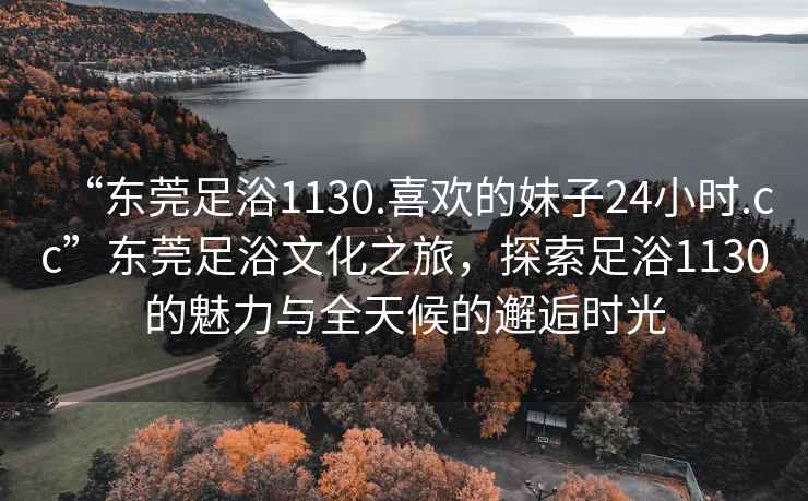 “东莞足浴1130.喜欢的妹子24小时.cc”东莞足浴文化之旅，探索足浴1130的魅力与全天候的邂逅时光