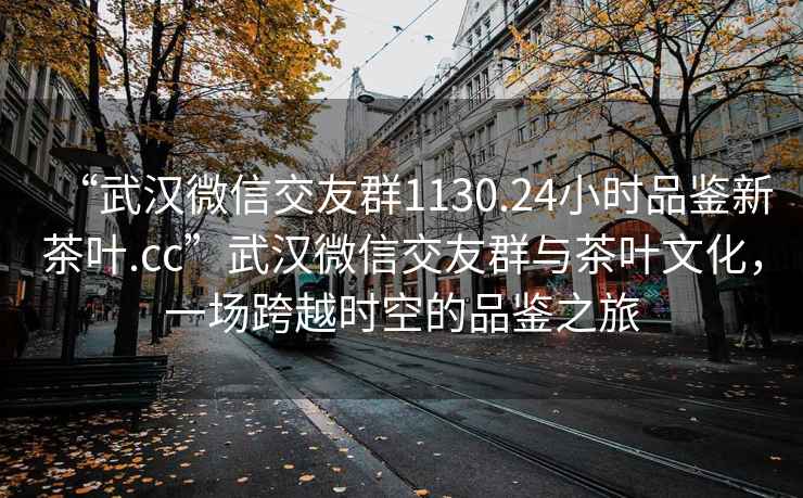 “武汉微信交友群1130.24小时品鉴新茶叶.cc”武汉微信交友群与茶叶文化，一场跨越时空的品鉴之旅