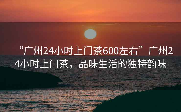 “广州24小时上门茶600左右”广州24小时上门茶，品味生活的独特韵味