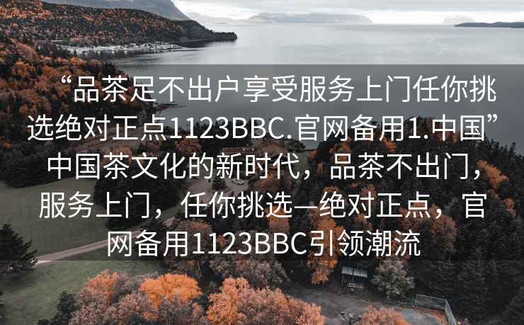 “品茶足不出户享受服务上门任你挑选绝对正点1123BBC.官网备用1.中国”中国茶文化的新时代，品茶不出门，服务上门，任你挑选—绝对正点，官网备用1123BBC引领潮流