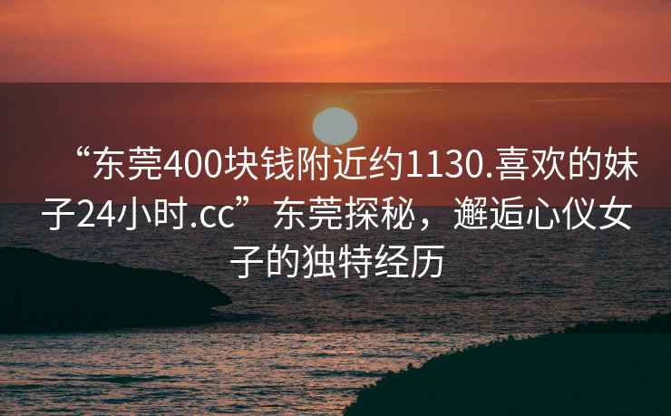 “东莞400块钱附近约1130.喜欢的妹子24小时.cc”东莞探秘，邂逅心仪女子的独特经历