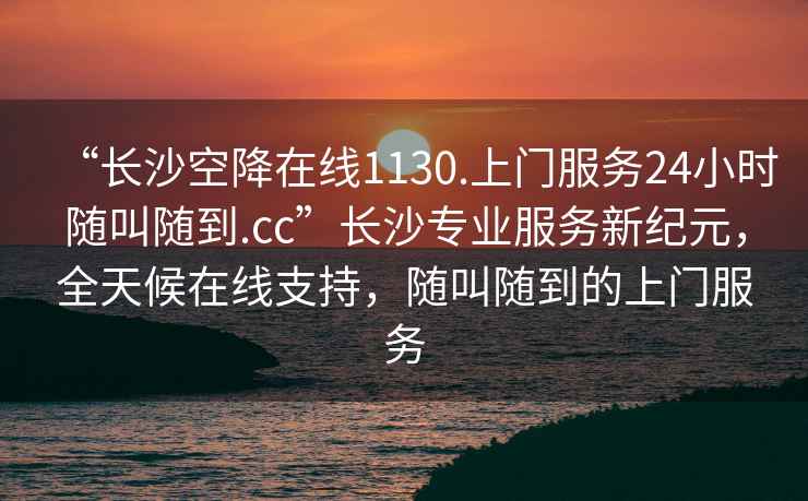 “长沙空降在线1130.上门服务24小时随叫随到.cc”长沙专业服务新纪元，全天候在线支持，随叫随到的上门服务