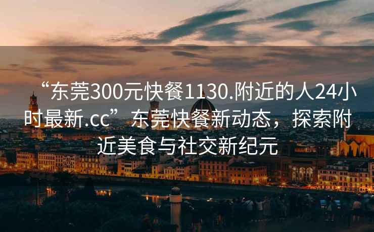 “东莞300元快餐1130.附近的人24小时最新.cc”东莞快餐新动态，探索附近美食与社交新纪元