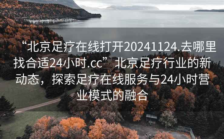 “北京足疗在线打开20241124.去哪里找合适24小时.cc”北京足疗行业的新动态，探索足疗在线服务与24小时营业模式的融合