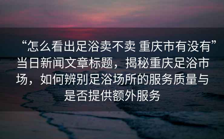 “怎么看出足浴卖不卖 重庆市有没有”当日新闻文章标题，揭秘重庆足浴市场，如何辨别足浴场所的服务质量与是否提供额外服务