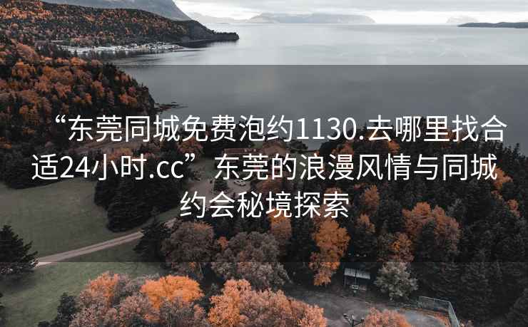 “东莞同城免费泡约1130.去哪里找合适24小时.cc”东莞的浪漫风情与同城约会秘境探索