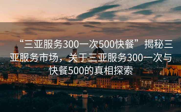 “三亚服务300一次500快餐”揭秘三亚服务市场，关于三亚服务300一次与快餐500的真相探索