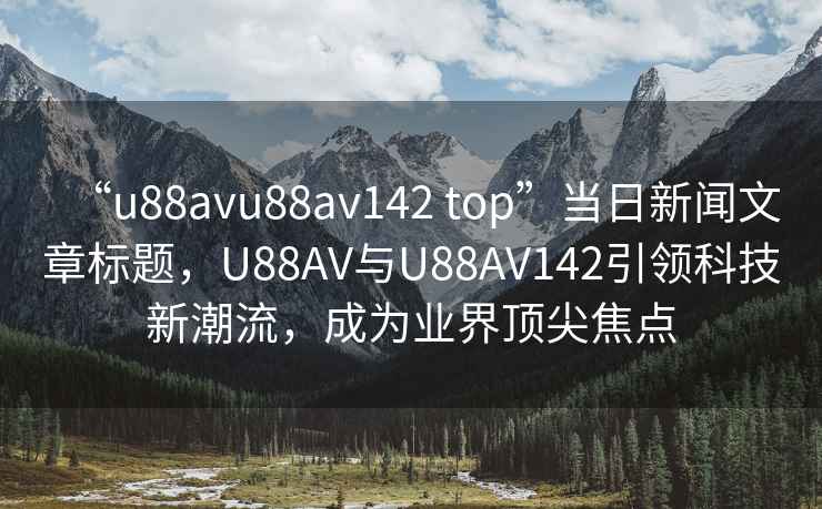 “u88avu88av142 top”当日新闻文章标题，U88AV与U88AV142引领科技新潮流，成为业界顶尖焦点