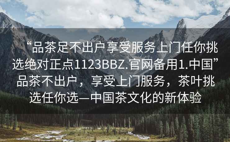 “品茶足不出户享受服务上门任你挑选绝对正点1123BBZ.官网备用1.中国”品茶不出户，享受上门服务，茶叶挑选任你选—中国茶文化的新体验