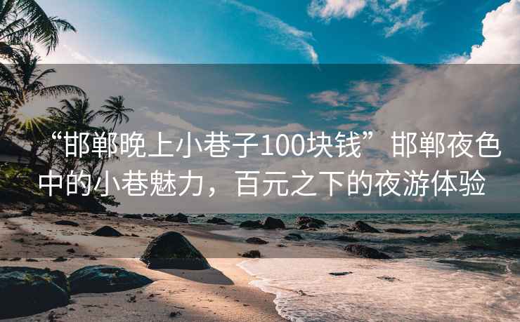 “邯郸晚上小巷子100块钱”邯郸夜色中的小巷魅力，百元之下的夜游体验