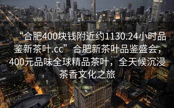 “合肥400块钱附近约1130.24小时品鉴新茶叶.cc”合肥新茶叶品鉴盛会，400元品味全球精品茶叶，全天候沉浸茶香文化之旅