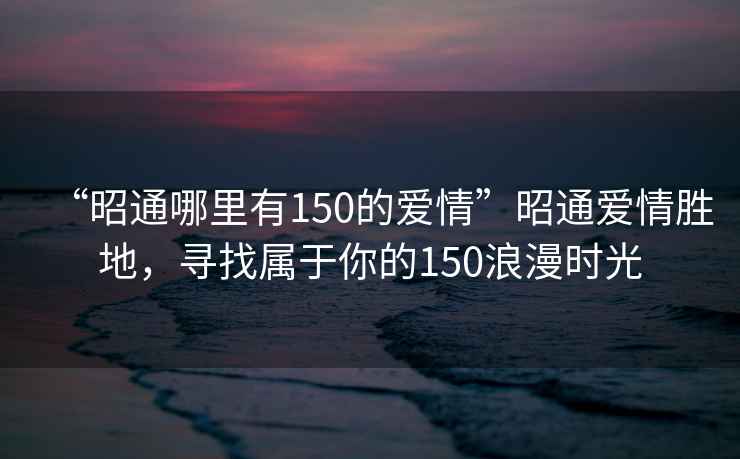 “昭通哪里有150的爱情”昭通爱情胜地，寻找属于你的150浪漫时光