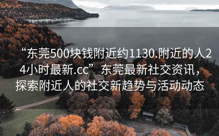 “东莞500块钱附近约1130.附近的人24小时最新.cc”东莞最新社交资讯，探索附近人的社交新趋势与活动动态