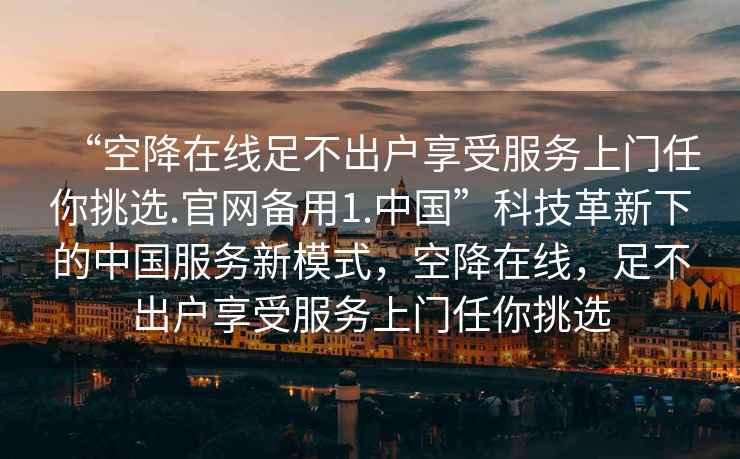 “空降在线足不出户享受服务上门任你挑选.官网备用1.中国”科技革新下的中国服务新模式，空降在线，足不出户享受服务上门任你挑选