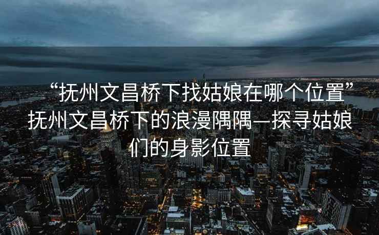 “抚州文昌桥下找姑娘在哪个位置”抚州文昌桥下的浪漫隅隅—探寻姑娘们的身影位置