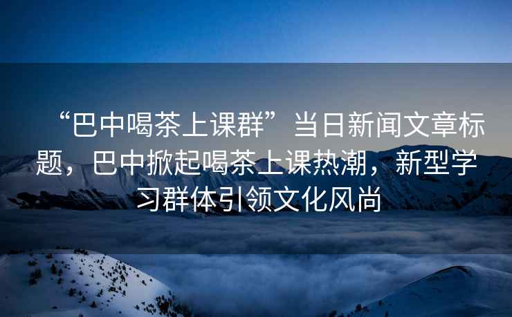 “巴中喝茶上课群”当日新闻文章标题，巴中掀起喝茶上课热潮，新型学习群体引领文化风尚