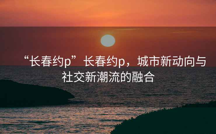 “长春约p”长春约p，城市新动向与社交新潮流的融合