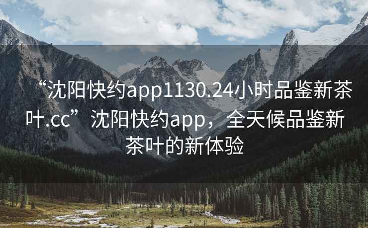 “沈阳快约app1130.24小时品鉴新茶叶.cc”沈阳快约app，全天候品鉴新茶叶的新体验