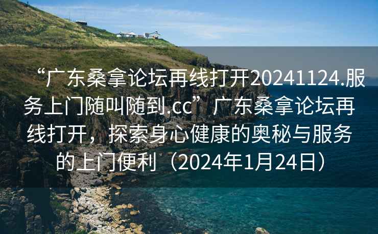 “广东桑拿论坛再线打开20241124.服务上门随叫随到.cc”广东桑拿论坛再线打开，探索身心健康的奥秘与服务的上门便利（2024年1月24日）