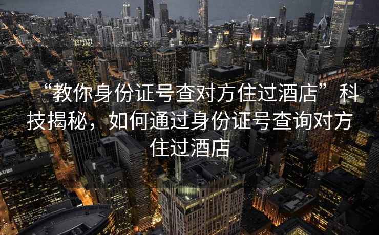 “教你身份证号查对方住过酒店”科技揭秘，如何通过身份证号查询对方住过酒店