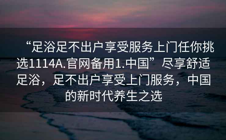 “足浴足不出户享受服务上门任你挑选1114A.官网备用1.中国”尽享舒适足浴，足不出户享受上门服务，中国的新时代养生之选