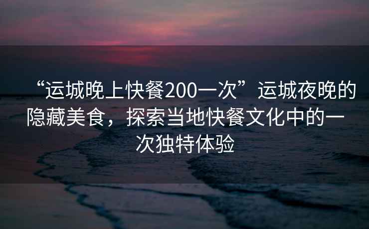 “运城晚上快餐200一次”运城夜晚的隐藏美食，探索当地快餐文化中的一次独特体验