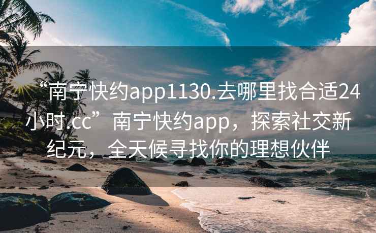 “南宁快约app1130.去哪里找合适24小时.cc”南宁快约app，探索社交新纪元，全天候寻找你的理想伙伴